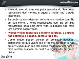 • Havendo morrido uma vez pelos pecados do Seu povo,
ressuscitou dos mortos, e agora a morte não o pode
tocar mais.
• Se vocês se considerarem como tendo morrido com Ele
em sua morte, e tendo ressuscitado com Ele em Sua
ressurreição para uma nova vida, o pecado não mais
terá domínio sobre vocês.
• “Vocês vivem agora sob o regime da graça, e a graça
não estimula o pecado, como o faz a lei.
• Como, então, podem pensar em continuar pecando,
justamente porque vivem sob o regime da graça e não
da lei? Quem quer que fale desse modo não tem nem a
mais remota suspeita de qual é o significado da graça
divina.
 