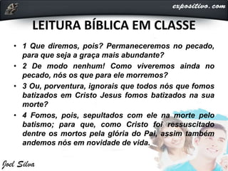 LEITURA BÍBLICA EM CLASSE
• 1 Que diremos, pois? Permaneceremos no pecado,
para que seja a graça mais abundante?
• 2 De modo nenhum! Como viveremos ainda no
pecado, nós os que para ele morremos?
• 3 Ou, porventura, ignorais que todos nós que fomos
batizados em Cristo Jesus fomos batizados na sua
morte?
• 4 Fomos, pois, sepultados com ele na morte pelo
batismo; para que, como Cristo foi ressuscitado
dentre os mortos pela glória do Pai, assim também
andemos nós em novidade de vida.
 