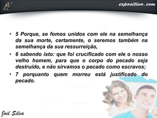 • 5 Porque, se fomos unidos com ele na semelhança
da sua morte, certamente, o seremos também na
semelhança da sua ressurreição,
• 6 sabendo isto: que foi crucificado com ele o nosso
velho homem, para que o corpo do pecado seja
destruído, e não sirvamos o pecado como escravos;
• 7 porquanto quem morreu está justificado do
pecado.
 