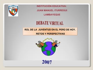 ROL DE LA  JUVENTUD EN EL PERÚ DE HOY. RETOS Y PERSPECTIVAS INSTITUCIÓN EDUCATIVA:  JUAN MANUEL ITURREGUI LAMBAYEQUE 2007 DEBATE VIRTUAL 