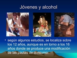 Jóvenes y alcohol según algunos estudios, se localiza sobre los 12 años, aunque es en torno a los 16 años donde se produce una modificación de las pautas de consumo. 