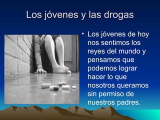 Los jóvenes y las drogas Los jóvenes de hoy nos sentimos los reyes del mundo y pensamos que podemos lograr hacer lo que nosotros queramos sin permiso de nuestros padres.  s  