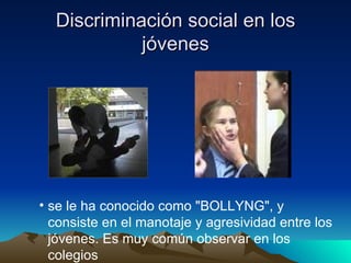 Discriminación social en los jóvenes se le ha conocido como "BOLLYNG", y consiste en el manotaje y agresividad entre los jóvenes. Es muy común observar en los colegios  