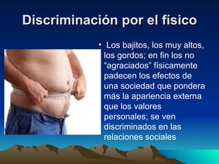 Discriminación por el físico Los bajitos, los muy altos, los gordos; en fin los no “agraciados” físicamente padecen los efectos de una sociedad que pondera más la apariencia externa que los valores personales; se ven discriminados en las relaciones sociales  