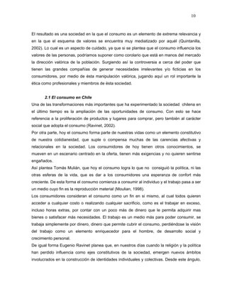 10



El resultado es una sociedad en la que el consumo es un elemento de extrema relevancia y
en la que el esquema de valores se encuentra muy mediatizado por aquél (Quintanilla,
2002). Lo cual es un aspecto de cuidado, ya que si se plantea que el consumo influencia los
valores de las personas, podríamos suponer como corolario que está en manos del mercado
la dirección valórica de la población. Surgiendo así la controversia a cerca del poder que
tienen las grandes compañías de generar necesidades irrelevantes y/o ficticias en los
consumidores, por medio de ésta manipulación valórica, jugando aquí un rol importante la
ética como profesionales y miembros de ésta sociedad.


       2.1 El consumo en Chile
Una de las transformaciones más importantes que ha experimentado la sociedad chilena en
el último tiempo es la ampliación de las oportunidades de consumo. Con esto se hace
referencia a la proliferación de productos y lugares para comprar, pero también al carácter
social que adopta el consumo (Ravinet, 2002).
Por otra parte, hoy el consumo forma parte de nuestras vidas como un elemento constitutivo
de nuestra cotidianeidad, que suple o compensa muchas de las carencias afectivas y
relacionales en la sociedad. Los consumidores de hoy tienen otros conocimientos, se
mueven en un escenario centrado en la oferta, tienen más exigencias y no quieren sentirse
engañados.
Así plantea Tomás Mulián, que hoy el consumo logra lo que no consiguió la política, ni las
otras esferas de la vida, que es dar a los consumidores una esperanza de confort más
creciente. De esta forma el consumo comienza a consumir al individuo y el trabajo pasa a ser
un medio cuyo fin es la reproducción material (Moulian, 1998).
Los consumidores consideran el consumo como un fin en si mismo, al cual todos quieren
acceder a cualquier costo o realizando cualquier sacrificio, como es el trabajar en exceso,
incluso horas extras, por contar con un poco más de dinero que le permita adquirir mas
bienes o satisfacer más necesidades. El trabajo es un medio más para poder consumir, se
trabaja simplemente por dinero, dinero que permite cubrir el consumo, perdiéndose la visión
del trabajo como un elemento enriquecedor para el hombre, de desarrollo social y
crecimiento personal.
De igual forma Eugenio Ravinet planea que, en nuestros días cuando la religión y la política
han perdido influencia como ejes constitutivos de la sociedad, emergen nuevos ámbitos
involucrados en la construcción de identidades individuales y colectivas. Desde este ángulo,
 