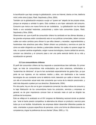 12



la tecnificación que trajo consigo la globalización, como es Internet, diarios on line, telefonía
móvil, entre otros (López, Riadi, Sepúlveda y Silva, 2004).
También con la globalización empieza a surgir un “querer ser” alejado de las propias raíces,
porque se empieza a anhelar lo ajeno. Esto conlleva a una hiper valoración del consumo.
Consumo que marca una nueva forma de ser ciudadanos. La globalización nos ha dejado
frente a una sociedad hedonista, productivista y sobre todo consumista (López, Riadi,
Sepúlveda y Silva, 2004).
Observamos así, que el perfil de consumidor chileno ha cambiado en las últimas décadas, y
las grandes empresas están considerando esto en sus políticas comerciales, deben conocer
cuáles son estos cambios para ofrecer lo que ellos desean y necesitan, segmentándolos y
haciéndose más atractivos para ellos. Deben ofrecer sus productos y servicios en post de
cómo se están dirigiendo sus clientes y potenciales clientes, los cuales no quieren pagar de
más, no quieren sentirse engañados, exigen nuevas tecnologías y buena calidad de servicio,
conocen sus derechos y el consumo pasa a ser una parte esencial dentro de su vida y
socialización en general.


       2.2 Los consumidores chilenos
El perfil del consumidor chileno de hoy responde a características bien definidas. En primer
lugar, se trata de consumidores más endeudados que años anteriores, enfrentados a
"avalanchas de ofertones", al que le han aumentado especialmente los gastos fijos, ya que
parte de sus ingresos, en los sectores medios y altos, son destinados a las nuevas
tecnologías de uso constante como la telefonía móvil, televisión por cable e Internet. Junto
con ello el consumidor actual está más consciente que nunca de la relación precio/valor, y
está más dispuesto a pelear por sus derechos (Bustamante, 2004).
Por otra parte, hoy en día con la gran competencia comercial, los altos índices de consumo y
la baja fidelización de los consumidores hacia los productos, servicios y empresas en
general, es de gran importancia conocer bien el mercado meta al cuál se dirigirán las
políticas de la empresa.
Esto se refleja en lo analizado en el XIV congreso de Marketing nacional donde se planteó
que “ante la fuerte presión competitiva, la alternativa de ofrecer un producto o servicio para
todos ya no es factible. Actualmente, las empresas deben desarrollar diferentes puestas de
valor, orientadas a grupos específicos de personas, como una forma de diferenciarse de su
competencia y lograr la preferencia de sus clientes” (Ross, 2005, p. 13).
 