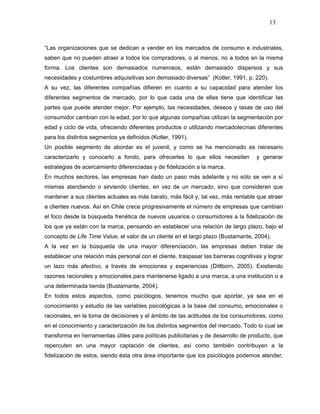 13



“Las organizaciones que se dedican a vender en los mercados de consumo e industriales,
saben que no pueden atraer a todos los compradores, o al menos, no a todos en la misma
forma. Los clientes son demasiados numerosos, están demasiado dispersos y sus
necesidades y costumbres adquisitivas son demasiado diversas” (Kotler, 1991, p. 220).
A su vez, las diferentes compañías difieren en cuanto a su capacidad para atender los
diferentes segmentos de mercado, por lo que cada una de ellas tiene que identificar las
partes que puede atender mejor. Por ejemplo, las necesidades, deseos y tasas de uso del
consumidor cambian con la edad, por lo que algunas compañías utilizan la segmentación por
edad y ciclo de vida, ofreciendo diferentes productos o utilizando mercadotecnias diferentes
para los distintos segmentos ya definidos (Kotler, 1991).
Un posible segmento de abordar es el juvenil, y como se ha mencionado es necesario
caracterizarlo y conocerlo a fondo, para ofrecerles lo que ellos necesiten          y generar
estrategias de acercamiento diferenciadas y de fidelización a la marca.
En muchos sectores, las empresas han dado un paso más adelante y no sólo se ven a sí
mismas atendiendo o sirviendo clientes, en vez de un mercado, sino que consideran que
mantener a sus clientes actuales es más barato, más fácil y, tal vez, más rentable que atraer
a clientes nuevos. Así en Chile crece progresivamente el número de empresas que cambian
el foco desde la búsqueda frenética de nuevos usuarios o consumidores a la fidelización de
los que ya están con la marca, pensando en establecer una relación de largo plazo, bajo el
concepto de Life Time Value, el valor de un cliente en el largo plazo (Bustamante, 2004).
A la vez en la búsqueda de una mayor diferenciación, las empresas deben tratar de
establecer una relación más personal con el cliente, traspasar las barreras cognitivas y lograr
un lazo más afectivo, a través de emociones y experiencias (Dittborn, 2005). Existiendo
razones racionales y emocionales para mantenerse ligado a una marca, a una institución o a
una determinada tienda (Bustamante, 2004).
En todos estos aspectos, como psicólogos, tenemos mucho que aportar, ya sea en el
conocimiento y estudio de las variables psicológicas a la base del consumo, emocionales o
racionales, en la toma de decisiones y el ámbito de las actitudes de los consumidores, como
en el conocimiento y caracterización de los distintos segmentos del mercado. Todo lo cual se
transforma en herramientas útiles para políticas publicitarias y de desarrollo de producto, que
repercuten en una mayor captación de clientes, así como también contribuyen a la
fidelización de estos, siendo ésta otra área importante que los psicólogos podemos atender,
 