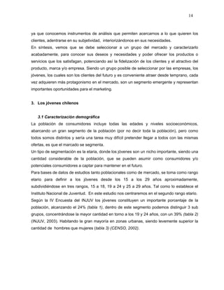 14



ya que conocemos instrumentos de análisis que permiten acercarnos a lo que quieren los
clientes, adentrarse en su subjetividad, interiorizándonos en sus necesidades.
En síntesis, vemos que se debe seleccionar a un grupo del mercado y caracterizarlo
acabadamente, para conocer sus deseos y necesidades y poder ofrecer los productos o
servicios que los satisfagan, potenciando así la fidelización de los clientes y el atractivo del
producto, marca y/o empresa. Siendo un grupo posible de seleccionar por las empresas, los
jóvenes, los cuales son los clientes del futuro y es conveniente atraer desde temprano, cada
vez adquieren más protagonismo en el mercado, son un segmento emergente y representan
importantes oportunidades para el marketing.


3. Los jóvenes chilenos


   3.1 Caracterización demográfica
La población de consumidores incluye todas las edades y niveles socioeconómicos,
abarcando un gran segmento de la población (por no decir toda la población), pero como
todos somos distintos y sería una tarea muy difícil pretender llegar a todos con las mismas
ofertas, es que el marcado se segmenta.
Un tipo de segmentación es la etaria, donde los jóvenes son un nicho importante, siendo una
cantidad considerable de la población, que se pueden asumir como consumidores y/o
potenciales consumidores a captar para mantener en el futuro.
Para bases de datos de estudios tanto poblacionales como de mercado, se toma como rango
etario para definir a los jóvenes desde los 15 a los 29 años aproximadamente,
subdividiéndose en tres rangos, 15 a 18, 19 a 24 y 25 a 29 años. Tal como lo establece el
Instituto Nacional de Juventud. En este estudio nos centraremos en el segundo rango etario.
Según la IV Encuesta del INJUV los jóvenes constituyen un importante porcentaje de la
población, alcanzando el 24% (tabla 1), dentro de este segmento podemos distinguir 3 sub
grupos, concentrándose la mayor cantidad en torno a los 19 y 24 años, con un 39% (tabla 2)
(INJUV, 2003). Habitando la gran mayoría en zonas urbanas, siendo levemente superior la
cantidad de hombres que mujeres (tabla 3) (CENSO, 2002).
 