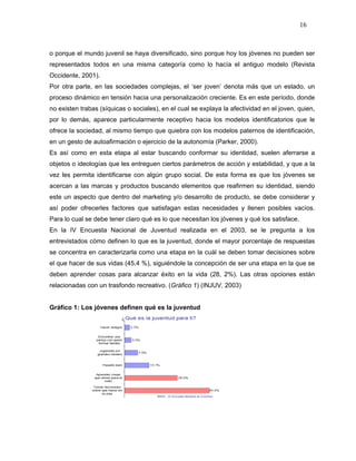 16



o porque el mundo juvenil se haya diversificado, sino porque hoy los jóvenes no pueden ser
representados todos en una misma categoría como lo hacía el antiguo modelo (Revista
Occidente, 2001).
Por otra parte, en las sociedades complejas, el ‘ser joven’ denota más que un estado, un
proceso dinámico en tensión hacia una personalización creciente. Es en este período, donde
no existen trabas (síquicas o sociales), en el cual se explaya la afectividad en el joven, quien,
por lo demás, aparece particularmente receptivo hacia los modelos identificatorios que le
ofrece la sociedad, al mismo tiempo que quiebra con los modelos paternos de identificación,
en un gesto de autoafirmación o ejercicio de la autonomía (Parker, 2000).
Es así como en esta etapa al estar buscando conformar su identidad, suelen aferrarse a
objetos o ideologías que les entreguen ciertos parámetros de acción y estabilidad, y que a la
vez les permita identificarse con algún grupo social. De esta forma es que los jóvenes se
acercan a las marcas y productos buscando elementos que reafirmen su identidad, siendo
este un aspecto que dentro del marketing y/o desarrollo de producto, se debe considerar y
así poder ofrecerles factores que satisfagan estas necesidades y llenen posibles vacíos.
Para lo cual se debe tener claro qué es lo que necesitan los jóvenes y qué los satisface.
En la IV Encuesta Nacional de Juventud realizada en el 2003, se le pregunta a los
entrevistados cómo definen lo que es la juventud, donde el mayor porcentaje de respuestas
se concentra en caracterizarla como una etapa en la cuál se deben tomar decisiones sobre
el que hacer de sus vidas (45,4 %), siguiéndole la concepción de ser una etapa en la que se
deben aprender cosas para alcanzar éxito en la vida (28, 2%). Las otras opciones están
relacionadas con un trasfondo recreativo. (Gráfico 1) (INJUV, 2003)


Gráfico 1: Los jóvenes definen qué es la juventud
 