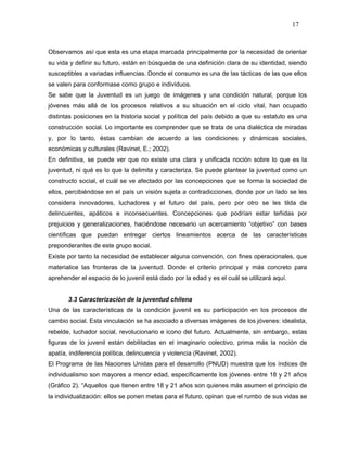 17



Observamos así que esta es una etapa marcada principalmente por la necesidad de orientar
su vida y definir su futuro, están en búsqueda de una definición clara de su identidad, siendo
susceptibles a variadas influencias. Donde el consumo es una de las tácticas de las que ellos
se valen para conformase como grupo e individuos.
Se sabe que la Juventud es un juego de imágenes y una condición natural, porque los
jóvenes más allá de los procesos relativos a su situación en el ciclo vital, han ocupado
distintas posiciones en la historia social y política del país debido a que su estatuto es una
construcción social. Lo importante es comprender que se trata de una dialéctica de miradas
y, por lo tanto, éstas cambian de acuerdo a las condiciones y dinámicas sociales,
económicas y culturales (Ravinet, E.; 2002).
En definitiva, se puede ver que no existe una clara y unificada noción sobre lo que es la
juventud, ni qué es lo que la delimita y caracteriza. Se puede plantear la juventud como un
constructo social, el cuál se ve afectado por las concepciones que se forma la sociedad de
ellos, percibiéndose en el país un visión sujeta a contradicciones, donde por un lado se les
considera innovadores, luchadores y el futuro del país, pero por otro se les tilda de
delincuentes, apáticos e inconsecuentes. Concepciones que podrían estar teñidas por
prejuicios y generalizaciones, haciéndose necesario un acercamiento “objetivo” con bases
científicas que puedan entregar ciertos lineamientos acerca de las características
preponderantes de este grupo social.
Existe por tanto la necesidad de establecer alguna convención, con fines operacionales, que
materialice las fronteras de la juventud. Donde el criterio principal y más concreto para
aprehender el espacio de lo juvenil está dado por la edad y es el cuál se utilizará aquí.


       3.3 Caracterización de la juventud chilena
Una de las características de la condición juvenil es su participación en los procesos de
cambio social. Esta vinculación se ha asociado a diversas imágenes de los jóvenes: idealista,
rebelde, luchador social, revolucionario e icono del futuro. Actualmente, sin embargo, estas
figuras de lo juvenil están debilitadas en el imaginario colectivo, prima más la noción de
apatía, indiferencia política, delincuencia y violencia (Ravinet, 2002).
El Programa de las Naciones Unidas para el desarrollo (PNUD) muestra que los índices de
individualismo son mayores a menor edad, específicamente los jóvenes entre 18 y 21 años
(Gráfico 2). “Aquellos que tienen entre 18 y 21 años son quienes más asumen el principio de
la individualización: ellos se ponen metas para el futuro, opinan que el rumbo de sus vidas se
 