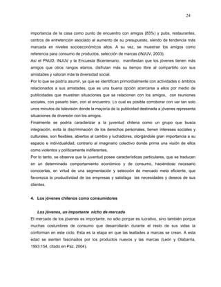 24



importancia de la casa como punto de encuentro con amigos (83%) y pubs, restaurantes,
centros de entretención asociado al aumento de su presupuesto, siendo de tendencia más
marcada en niveles socioeconómicos altos. A su vez, se muestran los amigos como
referencia para consumo de productos, selección de marcas (INJUV, 2003).
Así el PNUD, INJUV y la Encuesta Bicentenario, manifiestan que los jóvenes tienen más
amigos que otros rangos etarios, disfrutan más su tiempo libre al compartirlo con sus
amistades y valoran más la diversidad social.
Por lo que se podría asumir, ya que se identifican primordialmente con actividades o ámbitos
relacionados a sus amistades, que es una buena opción acercarse a ellos por medio de
publicidades que muestren situaciones que se relacionen con los amigos, con reuniones
sociales, con pasarlo bien, con el encuentro. Lo cual es posible corroborar con ver tan solo
unos minutos de televisión donde la mayoría de la publicidad destinada a jóvenes representa
situaciones de diversión con los amigos.
Finalmente se podría caracterizar a la juventud chilena como un grupo que busca
integración, evita la discriminación de los derechos personales, tienen intereses sociales y
culturales, son flexibles, abiertos al cambio y luchadores, otorgándole gran importancia a su
espacio e individualidad, contrario al imaginario colectivo donde prima una visión de ellos
como violentos y políticamente indiferentes.
Por lo tanto, se observa que la juventud posee características particulares, que se traducen
en un determinado comportamiento económico y de consumo, haciéndose necesario
conocerlas, en virtud de una segmentación y selección de mercado meta eficiente, que
favorezca la productividad de las empresas y satisfaga las necesidades y deseos de sus
clientes.


4. Los jóvenes chilenos como consumidores


    Los jóvenes, un importante nicho de mercado
El mercado de los jóvenes es importante, no sólo porque es lucrativo, sino también porque
muchas costumbres de consumo que desarrollarán durante el resto de sus vidas la
conforman en este ciclo. Esta es la etapa en que las lealtades a marcas se crean. A esta
edad se sienten fascinados por los productos nuevos y las marcas (León y Olabarría,
1993:154, citado en Paz, 2004).
 