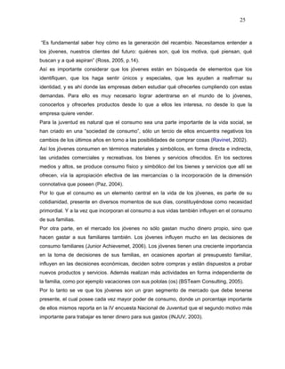 25



“Es fundamental saber hoy cómo es la generación del recambio. Necesitamos entender a
los jóvenes, nuestros clientes del futuro: quiénes son, qué los motiva, qué piensan, qué
buscan y a qué aspiran” (Ross, 2005, p.14).
Así es importante considerar que los jóvenes están en búsqueda de elementos que los
identifiquen, que los haga sentir únicos y especiales, que les ayuden a reafirmar su
identidad, y es ahí donde las empresas deben estudiar qué ofrecerles cumpliendo con estas
demandas. Para ello es muy necesario lograr adentrarse en el mundo de lo jóvenes,
conocerlos y ofrecerles productos desde lo que a ellos les interesa, no desde lo que la
empresa quiere vender.
Para la juventud es natural que el consumo sea una parte importante de la vida social, se
han criado en una “sociedad de consumo”, sólo un tercio de ellos encuentra negativos los
cambios de los últimos años en torno a las posibilidades de comprar cosas (Ravinet, 2002).
Así los jóvenes consumen en términos materiales y simbólicos, en forma directa e indirecta,
las unidades comerciales y recreativas, los bienes y servicios ofrecidos. En los sectores
medios y altos, se produce consumo físico y simbólico del los bienes y servicios que allí se
ofrecen, vía la apropiación efectiva de las mercancías o la incorporación de la dimensión
connotativa que poseen (Paz, 2004).
Por lo que el consumo es un elemento central en la vida de los jóvenes, es parte de su
cotidianidad, presente en diversos momentos de sus días, constituyéndose como necesidad
primordial. Y a la vez que incorporan el consumo a sus vidas también influyen en el consumo
de sus familias.
Por otra parte, en el mercado los jóvenes no sólo gastan mucho dinero propio, sino que
hacen gastar a sus familiares también. Los jóvenes influyen mucho en las decisiones de
consumo familiares (Junior Achievemet, 2006). Los jóvenes tienen una creciente importancia
en la toma de decisiones de sus familias, en ocasiones aportan al presupuesto familiar,
influyen en las decisiones económicas, deciden sobre compras y están dispuestos a probar
nuevos productos y servicios. Además realizan más actividades en forma independiente de
la familia, como por ejemplo vacaciones con sus pololas (os) (BSTeam Consulting, 2005).
Por lo tanto se ve que los jóvenes son un gran segmento de mercado que debe tenerse
presente, el cual posee cada vez mayor poder de consumo, donde un porcentaje importante
de ellos mismos reporta en la IV encuesta Nacional de Juventud que el segundo motivo más
importante para trabajar es tener dinero para sus gastos (INJUV, 2003).
 