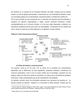 26



Así también en un estudio de la Consultora BSTeam del 2005, muestra que los jóvenes
poseen un ciclo de gastos permanentes, consumiendo en una diversidad de ámbitos, donde
sus principales gastos son en alimentación, transporte público y entretención (Gráfico 8).
Por lo que se puede ver que los jóvenes son un mercado muy atractivo para las empresas y
requieren de atención especializada y rápida, buscan productos llamativos, inciden
considerablemente en el consumo familiar, a la vez que están dispuestos a destinar una
importante cantidad de dinero para cubrir sus necesidades. Y finalmente son los clientes del
futuro, donde no estar hoy en este segmento va a significar no estar mañana.


Gráfico 8: Ciclo transacciones diarias1 *
                                                     Alimentación: $ 36.400
                                                     •   Almuerzos $ 1400
                                                     •   Snack / bebidas $ 700
                Transporte público: $23.000          •   Efectivo                  Salud: $ 5.500
                •   1,9 viajes /día = $ 646                                        •   Fonasa (85%): 1 atención/ mes
                •   36 transacciones /mes                                          •   Isapres(5%): 1.13 atenciones/ mes
                •   Metro – micro = efectivo               37%                     •   Consultas: 92% efectivo
                                                 23%                               •   Farmacia: 22% tarjeta tienda
                                                                  6%
                Otros $8.000
                •   Regalos                     8%                                 Vestuario $5.500
                •   Ayuda hogar                                        6%          •   Tienda de referencia grupo
                •   Otros                                                          •   Tarjeta tienda: 35%
                •   Tarjeta de tienda: 35%
                                                 10%
                                                                 7%              Comunicaciones $7.000
                       Entretención: $ 10.000            3%                      •  Celular: 1-2 recargas mes $ 3.500 - 5000
                       •   Cine                                                  •  Baja ringtones, video, etc: $ 750 - 1000
                       •   Juegos, videos                                        •  Efectivo, tarjeta tienda
                       •   Paseos
                       •   Equipo deportes       Conexión Internet $3.000
                       •   Efectivo              •   3 conexiones Cibercafe
                                                 •   Efectivo



           4.2 Áreas de interés y consumo juvenil
Los jóvenes, como ya se ha visto, son un sector de la sociedad con características
especiales que lo diferencian de otros segmentos, presentan intereses y tendencias de
consumo particulares, como lo son el mayor interés por la tecnología, compartir con los
amigos, utilizar los mall como centro de encuentro y la cultura como una fuente de identidad,
entre otras. Todas características que se irán describiendo más adelante.
Un ejemplo concreto sobre los principales productos que consumen los jóvenes es “un
estudio reciente de Adimark respecto a lo consumido la última semana, muestra que los

1
 Fuente: Gemines: “Medios de pago en Chile” 2004 , Casen, Fosis, Superintendencia de Salud, Minsal, Fonasa,
Cias de telecomunicaciones, CEP, Minecon. Muestra BSTeam, en BSTeam, 2005.

*
    Gastos diarios con un promedio mensual estimado
 