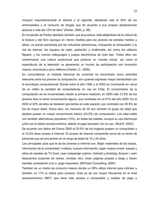29

incluyen mayoritariamente el alcohol y el cigarrillo, afectando casi al 50% de los
entrevistados y el consumo de drogas que de acuerdo a sus propias declaraciones
alcanza a más del 12% de ellos” (Parker, 2000, p. 98).
En el estudio de Parker plantean también que la juventud, está alejándose de la cultura de
la lectura y del libro (aunque en menor medida para los jóvenes de estratos medios y
altos), va siendo penetrada por las industrias electrónicas, incluyendo el computador y la
red de internet, los equipos de radio, grabación y multimedia, así como los clásicos
flippers, y los nuevos videojuegos y juegos electrónicos de todo tipo. Todos ellos van
conformando una cultura audiovisual que produce un ‘mundo virtual’, así como el
espectáculo de la televisión va generando un mundo de participación con inmersión
masiva, emocional y poco reflexiva (Parker, C.; 2000).
En concordancia, el Instituto Nacional de Juventud ha encontrado como actividad
relevante entre los jóvenes la computación, son quienes expresan mayor familiaridad con
la tecnología computacional. Donde entre el año 1994 y el 2000 se incrementó en cerca
de un millón la cantidad de computadores en uso en Chile. El conocimiento de la
computación se ha incrementado desde la primera medición; en 2003 sólo 31,8% de los
jóvenes dice no tener conocimiento alguno, que contrasta con el 41% del año 2000. En el
2003 el 22% de ellos se declaran ignorantes en este aspecto, por contraste con 40,5% de
los de mayor edad. Ahora bien, los menores de 20 son también el grupo de edad que
declara poseer un mayor conocimiento básico (43,5%) de computación. Los ciber-cafés
son también alternativas populares (13%), en todas las edades, aunque su uso disminuye
junto con el status socioeconómico, debido al pago asociado con su uso (INJUV, 2003).
De acuerdo con datos del Censo 2002 el 20,5% de los hogares poseen un computador y
el 10,2% tiene acceso a Internet. El acceso de Internet comprende cerca de un tercio de
personas que se encuentran en el rango de edad de 15 y 24 años.
Los principales usos que le da los jóvenes a Internet son: Bajar materiales de las clases,
información de la universidad / instituto, buscan información, bajar música (mesh, kazaa) y
sitios de canales de TV local, usan messenger (yahoo, hotmail) y photolog, Buscan / usan
descuentos (cupones de clubes, revistas, etc), crean páginas propias y blogs y hacen
tramites: postulación a la U, pago impuestos. (BSTeam Consulting, 2005)
También es un medio de consumo masivo donde un 36% utiliza Internet para vitrinear y
también un 11% lo utiliza para comprar. Esto se da con mayor frecuencia en el nivel
socioeconómico ABC1 que tiene más acceso a computador y medios de pago y
 
