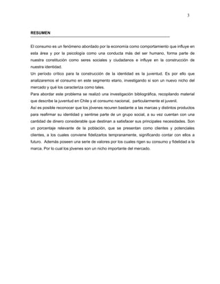 3



RESUMEN


El consumo es un fenómeno abordado por la economía como comportamiento que influye en
esta área y por la psicología como una conducta más del ser humano, forma parte de
nuestra constitución como seres sociales y ciudadanos e influye en la construcción de
nuestra identidad.
Un período crítico para la construcción de la identidad es la juventud. Es por ello que
analizaremos el consumo en este segmento etario, investigando si son un nuevo nicho del
mercado y qué los caracteriza como tales.
Para abordar este problema se realizó una investigación bibliográfica, recopilando material
que describe la juventud en Chile y el consumo nacional, particularmente el juvenil.
Así es posible reconocer que los jóvenes recuren bastante a las marcas y distintos productos
para reafirmar su identidad y sentirse parte de un grupo social, a su vez cuentan con una
cantidad de dinero considerable que destinan a satisfacer sus principales necesidades. Son
un porcentaje relevante de la población, que se presentan como clientes y potenciales
clientes, a los cuales conviene fidelizarlos tempranamente, significando contar con ellos a
futuro. Además poseen una serie de valores por los cuales rigen su consumo y fidelidad a la
marca. Por lo cual los jóvenes son un nicho importante del mercado.
 