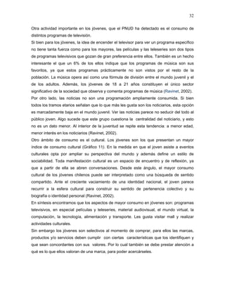 32

Otra actividad importante en los jóvenes, que el PNUD ha detectado es el consumo de
distintos programas de televisión.
Si bien para los jóvenes, la idea de encender el televisor para ver un programa específico
no tiene tanta fuerza como para los mayores, las películas y las teleseries son dos tipos
de programas televisivos que gozan de gran preferencia entre ellos. También es un hecho
interesante el que un 6% de los ellos indique que los programas de música son sus
favoritos, ya que estos programas prácticamente no son vistos por el resto de la
población. La música opera así como una fórmula de división entre el mundo juvenil y el
de los adultos. Además, los jóvenes de 18 a 21 años constituyen el único sector
significativo de la sociedad que observa y comenta programas de música (Ravinet, 2002).
Por otro lado, las noticias no son una programación ampliamente consumida. Si bien
todos los tramos etarios señalan que lo que más les gusta son los noticiarios, esta opción
es marcadamente baja en el mundo juvenil. Ver las noticias parece no seducir del todo al
público joven. Algo sucede que este grupo cuestiona la centralidad del noticiario, y esto
no es un dato menor. Al interior de la juventud se repite esta tendencia: a menor edad,
menor interés en los noticiarios (Ravinet, 2002).
Otro ámbito de consumo es el cultural. Los jóvenes son los que presentan un mayor
índice de consumo cultural (Gráfico 11). En la medida en que el joven asiste a eventos
culturales opta por ampliar su perspectiva del mundo y además define un estilo de
sociabilidad. Toda manifestación cultural es un espacio de encuentro y de reflexión, ya
que a partir de ella se abren conversaciones. Desde este ángulo, el mayor consumo
cultural de los jóvenes chilenos puede ser interpretado como una búsqueda de sentido
compartido. Ante el creciente vaciamiento de una identidad nacional, el joven parece
recurrir a la esfera cultural para construir su sentido de pertenencia colectivo y su
biografía o identidad personal (Ravinet, 2002).
En síntesis encontramos que los aspectos de mayor consumo en jóvenes son: programas
televisivos, en especial películas y teleseries, material audiovisual, el mundo virtual, la
computación, la tecnología, alimentación y transporte. Les gusta visitar mall y realizar
actividades culturales.
Sin embargo los jóvenes son selectivos al momento de comprar, para ellos las marcas,
productos y/o servicios deben cumplir con ciertas características que los identifiquen y
que sean concordantes con sus valores. Por lo cual también se debe prestar atención a
qué es lo que ellos valoran de una marca, para poder acercárseles.
 