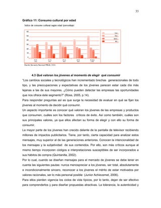 33

Gráfico 11: Consumo cultural por edad




       4.3 Qué valoran los jóvenes al momento de elegir qué consumir
“Los cambios sociales y tecnológicos han incrementado brechas generacionales de todo
tipo, y las preocupaciones y expectativas de los jóvenes parecen estar cada día más
lejanas a las de sus mayores. ¿Cómo pueden detectar las empresas las oportunidades
que nos ofrece éste segmento?” (Ross, 2005, p.14).
Para responder preguntas así es que surge la necesidad de evaluar en qué se fijan los
jóvenes al momento de decidir qué consumir.
Un aspecto importante es conocer qué valoran los jóvenes de las empresas y productos
que consumen, cuáles son los factores críticos de éxito. Así como también, cuáles son
sus principales valores, ya que ellos afectan su forma de elegir y con ello su forma de
consumir.
La mayor parte de los jóvenes han crecido delante de la pantalla de televisor recibiendo
millones de impactos publicitarios. Tiene, por tanto, cierta capacidad para analizar estos
mensajes, muy superior al de las generaciones anteriores. Conocen la intencionalidad de
los mensajes y la subjetividad de sus contenidos. Por ello, son más críticos aunque al
mismo tiempo incorporen códigos e interpretaciones susceptibles de ser incorporados a
sus hábitos de compra (Quintanilla, 2002).
Por lo cual, cuando se diseñan mensajes para el mercado de jóvenes se debe tener en
cuenta las siguientes pautas: nunca menospreciar a los jóvenes, ser total, absolutamente
e incondicionalmente sincero, reconocer a los jóvenes el mérito de estar motivados por
valores racionales, ser lo más personal posible (Junior Achievemet, 2006).
Para ellos pierden vigencia los ciclos de vida típicos, por lo tanto, dejan de ser efectivo
para comprenderlos y para diseñar propuestas atractivas. La tolerancia, la autenticidad y
 