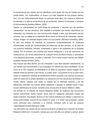34

la consecuencia son valores que los identifican como grupo. No hay un modelo que los
pueda definir, son multimodelos. Lo bueno y lo malo depende de sus propios valores.
Son, a la vez, extremadamente éticos, en particular entre ellos. Les importa la actitud de
la empresa y no sólo la conveniencia de sus productos. Valoran la franqueza y rechazan
la insinceridad de aquellas (Dittborn, 2005).
Valoran su individualidad por tanto todos los productos y servicios que les permitan
“personalizar” les son atractivos. Dan respaldo a entidades que sienten representan y/o
interpretan sus intereses, con una comunicación dirigida a ellos, que demuestre que los
conocen, que se refleje en la expresión de la marca en términos de referentes, colores,
música, imagen. Un mensaje dirigido a ellos no a sus padres. (BSTeam Consulting, 2005)
Si bien sus esferas de intereses se concentran fundamentalmente en instancias
microsociales, donde son fundamentales las relaciones de tipo primario, no se trata de
una juventud hedonista, intimista, inmediatista o ajena a los problemas de la sociedad
chilena. Por el contrario, son jóvenes que buscan integración y a la vez autonomía, en
consecuencia, son firmes detractores de cualquier forma de discriminación y menoscabo
a los derechos personales, sociales y culturales. Por lo tanto buscan marcas que reflejen
aquellos intereses (Parker, 2000).
Hay marcas que ellos sienten que los interpretan o que ellos aprecian abiertamente, ya
que sienten que los entienden y que comparten los valores que ellos manifiestan. Es así
como en el XIV congreso de Marketing en el 2005 se plantearon ciertos insights de la
relación entre los jóvenes y las marcas, lo cuales dicen: Los jóvenes no se lo creen todo;
existe un mecanismo indirecto de identificación entre lo jóvenes y las marcas; los jóvenes
están en busca de su propia identidad y se relacionan con las marcas que les ofrecen un
mundo interior; esperan que exista un respeto por la identidad nacional y por las
diferencias culturales; las marcas deben adaptarse y respetar la realidad social y local;
buscan identificarse sin excluir, tomarlos como únicos pero sin excluir (Dittborn, 2005).
Así también en un Estudio de Criteria Research (2006), se evidenció que los jóvenes
buscan activamente ciertas marcas, sobre todo en categorías relevantes propias del
target (vestuario, tecnología). Buscan en las marcas atributos que reflejan o potencian su
propia personalidad, quieren de las marcas la “onda” o el “estilo” que proyectan, usarlas
como vehículos para mostrarse a si mismos, rechazan todo lo que les parezca
“estereotipado”(Criteria Research, 2006).
Los elementos que valoran de las marcas los jóvenes arrojados por el estudio de Criteria
Research (2006) son: Innovación: marcas que van más allá y se atreven a probar, tienen
 