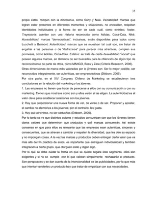 35

propio estilo, rompen con la monotonía, como Sony y Niké. Versatilidad: marcas que
logran estar presentes en diferentes momentos y situaciones, no encasillan, respetan
identidades individuales y la forma de ser de cada cuál, como everlast, foster.
Trayectoria: cuentan con una historia reconocida como Adidas, Coca-Cola, Niké.
Accesibilidad: marcas “democráticas”, inclusivas, están disponibles para todos como
Lucchetti y Belmont. Autenticidad: marcas que se muestran tal cual son, sin tratar de
engañar a las personas o de “disfrazarse” para parecer más atractivas, cumplen sus
promesas, como Adidas, Coca-Cola. Estatus: se trata de cierta deseabilidad “social” que
poseen algunas marcas, en términos de ser buscadas para la obtención de algún tipo de
reconocimiento de parte de otros, como MANGO, Boss y Zara (Criteria Research, 2006).
Otras dimensiones de marca más valoradas por lo jóvenes son: Ser lo mejor posible, ser
reconocidos integralmente, ser auténticas, ser emprendedoras (Dittborn, 2005).
Por otra parte, en el XIV Congreso Chileno de Marketing se establecieron tres
conclusiones en la relación del marketing y los jóvenes:
1. Las empresas no tienen que tratar de parecerse a ellos con su comunicación y con su
marketing. Tienen que mostrase como son y ellos verán si las eligen. La autenticidad es el
valor clave para establecer relaciones con los jóvenes.
2. Hay que proporcionar una nueva forma de ver, de verse o de ser. Proponer y apostar,
el cambio no atemoriza a los jóvenes; por el contrario, les gusta.
3. Hay que atreverse, no ser cartuchos (Dittborn, 2005).
Por lo tanto se ve que distintos autores y estudios concuerdan con que los jóvenes tienen
claros valores que determinan qué productos y qué marcas consumirán. Así existe
consenso en que para ellos es relevante que las empresas sean autenticas, sinceras y
consecuentes, que se atrevan a cambiar y respeten la diversidad, que les den su espacio
y no impongan cosas. A la vez las marcas y productos deben entregar cierto valor que va
más allá del fin práctico de estos, es importante que entreguen individualidad y también
integración a cierto grupo, que otorguen estilo y digan algo.
Por lo que se debe cuidar la forma en que se quiere llegara este segmento, ellos son
exigentes y si no se cumple con lo que valoran simplemente rechazarán el producto.
Son perspicaces y se dan cuenta de la intencionalidad de las publicidades, por lo que más
que intentar venderles un producto hay que tratar de empatizar con sus necesidades.
 