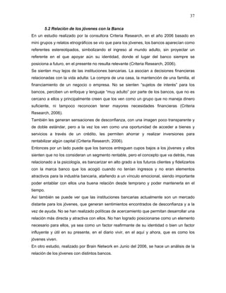 37

       5.2 Relación de los jóvenes con la Banca
En un estudio realizado por la consultora Criteria Research, en el año 2006 basado en
mini grupos y relatos etnográficos se vio que para los jóvenes, los bancos aparecían como
referentes estereotipados, simbolizando el ingreso al mundo adulto, sin proyectar un
referente en el que apoyar aún su identidad, donde el lugar del banco siempre se
posiciona a futuro, en el presente no resulta relevante (Criteria Research, 2006).
Se sienten muy lejos de las instituciones bancarias. La asocian a decisiones financieras
relacionadas con la vida adulta: La compra de una casa, la mantención de una familia, el
financiamiento de un negocio o empresa. No se sienten “sujetos de interés” para los
bancos, perciben un enfoque y lenguaje “muy adulto” por parte de los bancos, que no es
cercano a ellos y principalmente creen que los ven como un grupo que no maneja dinero
suficiente, ni tampoco reconocen tener mayores necesidades financieras (Criteria
Research, 2006).
También les generan sensaciones de desconfianza, con una imagen poco transparente y
de doble estándar, pero a la vez los ven como una oportunidad de acceder a bienes y
servicios a través de un crédito, les permiten ahorrar y realizar inversiones para
rentabilizar algún capital (Criteria Research, 2006).
Entonces por un lado puede que los bancos entreguen cupos bajos a los jóvenes y ellos
sienten que no los consideran un segmento rentable, pero el concepto que va detrás, mas
relacionado a la psicología, es bancarizar en alto grado a los futuros clientes y fidelizarlos
con la marca banco que los acogió cuando no tenían ingresos y no eran elementos
atractivos para la industria bancaria, atañendo a un vínculo emocional, siendo importante
poder entablar con ellos una buena relación desde temprano y poder mantenerla en el
tiempo.
Así también se puede ver que las instituciones bancarias actualmente son un mercado
distante para los jóvenes, que generan sentimientos encontrados de desconfianza y a la
vez de ayuda. No se han realizado políticas de acercamiento que permitan desarrollar una
relación más directa y atractiva con ellos. No han logrado posicionarse como un elemento
necesario para ellos, ya sea como un factor reafirmante de su identidad o bien un factor
influyente y útil en su presente, en el diario vivir, en el aquí y ahora, que es como los
jóvenes viven.
En otro estudio, realizado por Brain Network en Junio del 2006, se hace un análisis de la
relación de los jóvenes con distintos bancos.
 