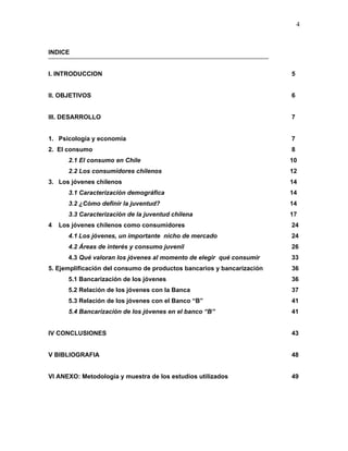 4



INDICE


I. INTRODUCCION                                                         5


II. OBJETIVOS                                                           6


III. DESARROLLO                                                         7


1. Psicología y economía                                                7
2. El consumo                                                           8
      2.1 El consumo en Chile                                           10
      2.2 Los consumidores chilenos                                     12
3. Los jóvenes chilenos                                                 14
      3.1 Caracterización demográfica                                   14
      3.2 ¿Cómo definir la juventud?                                    14
      3.3 Caracterización de la juventud chilena                        17
4   Los jóvenes chilenos como consumidores                              24
      4.1 Los jóvenes, un importante nicho de mercado                   24
      4.2 Áreas de interés y consumo juvenil                            26
      4.3 Qué valoran los jóvenes al momento de elegir qué consumir     33
5. Ejemplificación del consumo de productos bancarios y bancarización   36
      5.1 Bancarización de los jóvenes                                  36
      5.2 Relación de los jóvenes con la Banca                          37
      5.3 Relación de los jóvenes con el Banco “B”                      41
      5.4 Bancarización de los jóvenes en el banco “B”                  41


IV CONCLUSIONES                                                         43


V BIBLIOGRAFIA                                                          48


VI ANEXO: Metodología y muestra de los estudios utilizados              49
 