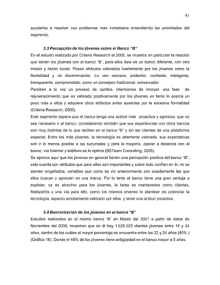 41

ayudarlos a resolver sus problemas más inmediatos entendiendo las prioridades del
segmento.


       5.3 Percepción de los jóvenes sobre el Banco “B”
En el estudio realizado por Criteria Research el 2006, se muestra en particular la relación
que tienen los jóvenes con el banco “B”, para ellos éste es un banco diferente, con otra
misión y razón social. Posee atributos valorados fuertemente por los jóvenes como la
flexibilidad y no discriminación. Lo ven cercano, protector, confiable, inteligente,
transparente, comprometido, como un consejero tradicional, conservador.
Perciben a la vez un proceso de cambio, intenciones de innovar, una fase                de
rejuvenecimiento que es valorado positivamente por los jóvenes en tanto lo acerca un
poco más a ellos y adquiere otros atributos antes ausentes por la excesiva formalidad
(Criteria Research, 2006).
Este segmento espera que el banco tenga una actitud más proactiva y agresiva, que no
sea necesario ir al banco, considerando también que sus experiencias con otros bancos
son muy distintas de lo que reciben en el banco “B” y sin ser clientes de una plataforma
especial. Entre los más jóvenes, la tecnología es altamente valorada, sus expectativas
son ir lo menos posible a las sucursales y para la mayoría, operar a distancia con el
banco, vía Internet y teléfono es lo óptimo (BSTeam Consulting, 2005).
Se aprecia aquí que los jóvenes en general tienen una percepción positiva del banco “B”,
este cuenta con atributos que para ellos son importantes y sobre todo confían en él, no se
sienten engañados, variables que como se vio anteriormente son exactamente las que
ellos buscan y aprecian en una marca. Por lo tanto el banco tiene una gran ventaja a
explotar, ya es atractivo para los jóvenes, la tarea es mantenerlos como clientes,
fidelizarlos y una vía para ello, como los mismos jóvenes lo plantean es potenciar la
tecnología, aspecto ampliamente valorado por ellos, y tener una actitud proactiva.


       5.4 Bancarización de los jóvenes en el banco “B”
Estudios realizados en el mismo banco “B” en Marzo del 2007 a partir de datos de
Noviembre del 2006, muestran que en él hay 1.025.023 clientes jóvenes entre 18 y 24
años, dentro de los cuáles el mayor porcentaje se encuentra entre los 22 y 24 años (45% )
(Gráfico 16). Donde el 46% de los jóvenes tiene antigüedad en el banco mayor a 5 años.
 