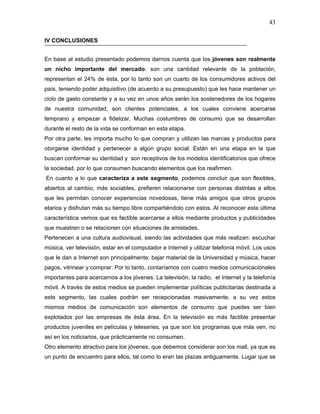 43

IV CONCLUSIONES


En base al estudio presentado podemos darnos cuenta que los jóvenes son realmente
un nicho importante del mercado: son una cantidad relevante de la población,
representan el 24% de ésta, por lo tanto son un cuarto de los consumidores activos del
país, teniendo poder adquisitivo (de acuerdo a su presupuesto) que les hace mantener un
ciclo de gasto constante y a su vez en unos años serán los sostenedores de los hogares
de nuestra comunidad, son clientes potenciales, a los cuales conviene acercarse
temprano y empezar a fidelizar. Muchas costumbres de consumo que se desarrollan
durante el resto de la vida se conforman en esta etapa.
Por otra parte, les importa mucho lo que compran y utilizan las marcas y productos para
otorgarse identidad y pertenecer a algún grupo social. Están en una etapa en la que
buscan conformar su identidad y son receptivos de los modelos identificatorios que ofrece
la sociedad, por lo que consumen buscando elementos que los reafirmen.
En cuanto a lo que caracteriza a este segmento, podemos concluir que son flexibles,
abiertos al cambio, más sociables, prefieren relacionarse con personas distintas a ellos
que les permitan conocer experiencias novedosas, tiene más amigos que otros grupos
etarios y disfrutan más su tiempo libre compartiéndolo con estos. Al reconocer esta última
característica vemos que es factible acercarse a ellos mediante productos y publicidades
que muestren o se relacionen con situaciones de amistades.
Pertenecen a una cultura audiovisual, siendo las actividades que más realizan: escuchar
música, ver televisión, estar en el computador e Internet y utilizar telefonía móvil. Los usos
que le dan a Internet son principalmente: bajar material de la Universidad y música, hacer
pagos, vitrinear y comprar. Por lo tanto, contaríamos con cuatro medios comunicaciónales
importantes para acercarnos a los jóvenes: La televisión, la radio, el Internet y la telefonía
móvil. A través de estos medios se pueden implementar políticas publicitarias destinada a
este segmento, las cuales podrán ser recepcionadas masivamente, a su vez estos
mismos medios de comunicación son elementos de consumo que puedes ser bien
explotados por las empresas de ésta área. En la televisión es más factible presentar
productos juveniles en películas y teleseries, ya que son los programas que más ven, no
así en los noticiarios, que prácticamente no consumen.
Otro elemento atractivo para los jóvenes, que debemos considerar son los mall, ya que es
un punto de encuentro para ellos, tal como lo eran las plazas antiguamente. Lugar que se
 