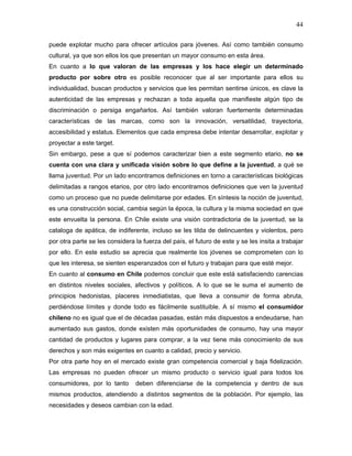 44

puede explotar mucho para ofrecer artículos para jóvenes. Así como también consumo
cultural, ya que son ellos los que presentan un mayor consumo en esta área.
En cuanto a lo que valoran de las empresas y los hace elegir un determinado
producto por sobre otro es posible reconocer que al ser importante para ellos su
individualidad, buscan productos y servicios que les permitan sentirse únicos, es clave la
autenticidad de las empresas y rechazan a toda aquella que manifieste algún tipo de
discriminación o persiga engañarlos. Así también valoran fuertemente determinadas
características de las marcas, como son la innovación, versatilidad, trayectoria,
accesibilidad y estatus. Elementos que cada empresa debe intentar desarrollar, explotar y
proyectar a este target.
Sin embargo, pese a que sí podemos caracterizar bien a este segmento etario, no se
cuenta con una clara y unificada visión sobre lo que define a la juventud, a qué se
llama juventud. Por un lado encontramos definiciones en torno a características biológicas
delimitadas a rangos etarios, por otro lado encontramos definiciones que ven la juventud
como un proceso que no puede delimitarse por edades. En síntesis la noción de juventud,
es una construcción social, cambia según la época, la cultura y la misma sociedad en que
este envuelta la persona. En Chile existe una visión contradictoria de la juventud, se la
cataloga de apática, de indiferente, incluso se les tilda de delincuentes y violentos, pero
por otra parte se les considera la fuerza del país, el futuro de este y se les insita a trabajar
por ello. En este estudio se aprecia que realmente los jóvenes se comprometen con lo
que les interesa, se sienten esperanzados con el futuro y trabajan para que esté mejor.
En cuanto al consumo en Chile podemos concluir que este está satisfaciendo carencias
en distintos niveles sociales, afectivos y políticos. A lo que se le suma el aumento de
principios hedonistas, placeres inmediatistas, que lleva a consumir de forma abruta,
perdiéndose límites y donde todo es fácilmente sustituible. A sí mismo el consumidor
chileno no es igual que el de décadas pasadas, están más dispuestos a endeudarse, han
aumentado sus gastos, donde existen más oportunidades de consumo, hay una mayor
cantidad de productos y lugares para comprar, a la vez tiene más conocimiento de sus
derechos y son más exigentes en cuanto a calidad, precio y servicio.
Por otra parte hoy en el mercado existe gran competencia comercial y baja fidelización.
Las empresas no pueden ofrecer un mismo producto o servicio igual para todos los
consumidores, por lo tanto      deben diferenciarse de la competencia y dentro de sus
mismos productos, atendiendo a distintos segmentos de la población. Por ejemplo, las
necesidades y deseos cambian con la edad.
 