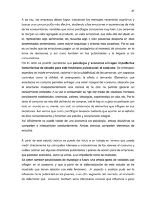 45

A su vez, las empresas deben lograr trascender los mensajes netamente cognitivos y
buscar una comunicación más afectiva, aludiendo a las emociones y experiencias de vida
de los consumidores, variables que como psicólogos conocemos muy bien. Las personas
le otorgan un valor agregado al producto, un valor emocional, que más allá del objeto en
sí, representan algo sentimental, les recuerda algo o bien poseerlos despierta en ellos
determinados sentimientos, como mayor seguridad o creerse más atractivos. Por lo que
es un hecho que las emociones juegan un rol protagónico al momento de consumir, en la
toma de decisiones y así como también en las publicidades y la llegada a los
consumidores.
Por lo tanto es posible percatarse que psicología y economía entregan importantes
herramientas de estudio para este fenómeno psicosocial: el consumo. Se entrelazan
aspectos de índole emocional, racional y de la subjetividad de las personas, con aspectos
concretos como la utilidad, el presupuesto, la oferta y demanda. Elementos que
estudiados en conjunto permiten entregar una visión integral del consumo, situación que
al abordarse independientemente una ciencia de la otra no permite generar un
conocimiento completo. A la vez el consumidor se rige por medio de procesos mentales
previamente establecidos, creencias, valores, ideologías, experiencias de vida, etc. Por lo
tanto el consumo va más allá del hecho de comprar, tras él hay un sujeto en particular con
todo un mundo en su mente, con todo un entramado de elementos que influyen en sus
decisiones. Así vemos que como psicólogos tenemos bastante que aportar en el estudio
de éste comportamiento y fomentar una estudio y comprensión integral.
Así difícilmente se puede hablar de una economía sin psicología, ambas disciplinas se
comparten e intercambian constantemente. Ambas ciencias comparten elementos de
estudios.


A partir de este estudio teórico se puede dar inicio a un trabajo en terreno que pueda
medir directamente los principales intereses y motivaciones de los jóvenes al consumo y
cuáles podrían ser algunas directrices publicitarias o planes de acción para las empresas,
que permitan acercarse, como ya vimos, a un importante nicho del mercado.
Se abren también posibilidades de investigar a futuro una amplia gama de variables que
influyen en el consumo, y que a partir de la sistematización de este estudio se ha
mostrado que tienen relación con éste fenómeno. Un aspecto a analizar pude ser la
influencia de la publicidad en los jóvenes, o en otro segmento del mercado, al momento
de determinar qué consumir, también sería interesante conocer qué influencia o peso
 