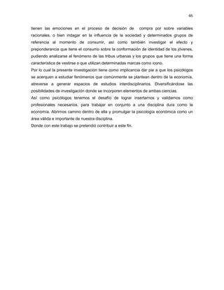46

tienen las emociones en el proceso de decisión de            compra por sobre variables
racionales, o bien indagar en la influencia de la sociedad y determinados grupos de
referencia al momento de consumir, así como también investigar el efecto y
preponderancia que tiene el consumo sobre la conformación de identidad de los jóvenes,
pudiendo analizarse el fenómeno de las tribus urbanas y los grupos que tiene una forma
característica de vestirse o que utilizan determinadas marcas como icono.
Por lo cual la presente investigación tiene como implicancia dar pie a que los psicólogos
se acerquen a estudiar fenómenos que comúnmente se plantean dentro de la economía,
atreverse a generar espacios de estudios interdisciplinarios. Diversificándose las
posibilidades de investigación donde se incorporen elementos de ambas ciencias.
Así como psicólogos tenemos el desafío de lograr insertarnos y validarnos como
profesionales necesarios, para trabajar en conjunto a una disciplina dura como la
economía. Abrirnos camino dentro de ella y promulgar la psicología económica como un
área válida e importante de nuestra disciplina.
Donde con este trabajo se pretendió contribuir a este fin.
 