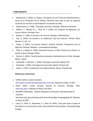47

V BIBLIOGRAFÍA


•    Bustamante, A. (2004). La Imagen y Percepción de una Tienda por Departamentos, a
    través de la Percepción de los Clientes. Seminario para optar al título de ingeniero
    comercial con mención en administración Universidad de Chile.
•    Descouvieres, C. (1998). Psicología económica. Santiago: Editorial Universitaria.
•    Dittborn, T., Méndez, R. y Ross, M. T. (2005). XIV Congreso de Marketing. Los
    nuevos chilenos. Santiago: Icare.
•    Moulian, T. (1998). El consumo me consume. Santiago: LOM ediciones.
•    Paz, S. (2004) Los jóvenes y la redefinición local del consumo. Revista Última
    Década, 21,105 -117.
•    Parker, C. (2000). Los jóvenes chilenos: cambios culturales. Perspectivas para el
    Siglo XXI. Santiago: Mideplan – Universidad de Santiago.
•    Palet, A. y Velasco P. (2002). Desarrollo Humano en Chile. Nosotros los chilenos: un
    desafío cultural. Santiago: PNUD
•    Ravinet, E. (2002). Transformaciones culturales e identidad juvenil en Chile. Santiago:
    PNUD – INJUV.
•    Quintanilla, I. y Bonavía, T. (2004). Psicología y economía. Madrid: PUV
•    Quintanilla, I. (2002). Psicología del Consumidor. Madrid: Prentice Hall.
•    Kotler, P. (1991). Fundamentos de la Mercadotecnia. Mexico: Prentice-Hall.


    Referencias electrónicas


•   CENSO (2002). Cuadros Censales.
    http://espino.ine.cl/CuadrosCensales/apli_excel.asp. Obtenida en Mayo 15 2007.
•   INJUV       (2003).   Cuarta   encuesta   nacional   de   Juventud.   Santiago,    Chile.
    www.injuv.gob.cl. Obtenido en Marzo 5 del 2007.
•   INJUMAP (1992-2003). Sistema Integrado de Información Georeferenciada en
    Juventud.
    http://www.injuv.gob.cl/modules.php?name=Content&pa=showpage&pid=39. Obtenida
    en Mayo 30 2007.
•   López, O.; Riadi, C.; Sepúlveda, C. y Silva, M. (2004). Tesis para optar al grado de
    licenciatura en comunicación social y titulo profesional de periodista. Universidad Diego
    Portales.
 