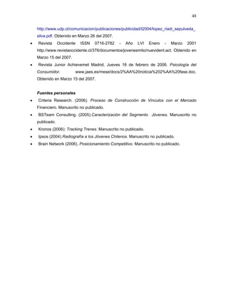 48

    http://www.udp.cl/comunicacion/publicaciones/publicidad/t2004/lopez_riadi_sepulveda_
    silva.pdf. Obtenido en Marzo 26 del 2007.
•   Revista      Occidente   ISSN   0716-2782   -   Año   LVI   Enero   -   Marzo   2001
    http://www.revistaoccidente.cl/376/documentos/jovenesmito/nuevident.act. Obtenido en
    Marzo 15 del 2007.
•   Revista Junior Achievemet Madrid, Jueves 16 de febrero de 2006. Psicología del
    Consumidor.          www.jaes.es/mese/docs/2%AA%20noticia%202%AA%20fase.doc.
    Obtenido en Marzo 15 del 2007.


    Fuentes personales
•   Criteria Research. (2006). Proceso de Construcción de Vínculos con el Mercado
    Financiero. Manuscrito no publicado.
•   BSTeam Consulting. (2005).Caracterización del Segmento Jóvenes. Manuscrito no
    publicado.
•   Kronos (2006): Tracking Trenes. Manuscrito no publicado.
•   Ipsos (2004) Radiografía a los Jóvenes Chilenos. Manuscrito no publicado.
•   Brain Network (2006). Posicionamiento Competitivo. Manuscrito no publicado.
 