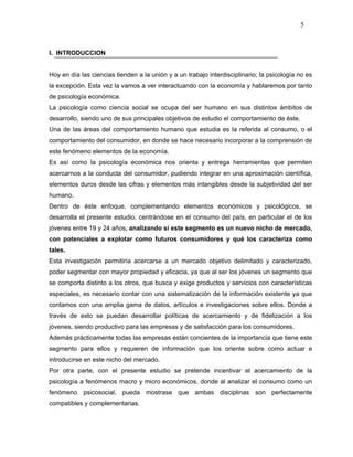 5



I. INTRODUCCION


Hoy en día las ciencias tienden a la unión y a un trabajo interdisciplinario; la psicología no es
la excepción. Esta vez la vamos a ver interactuando con la economía y hablaremos por tanto
de psicología económica.
La psicología como ciencia social se ocupa del ser humano en sus distintos ámbitos de
desarrollo, siendo uno de sus principales objetivos de estudio el comportamiento de éste.
Una de las áreas del comportamiento humano que estudia es la referida al consumo, o el
comportamiento del consumidor, en donde se hace necesario incorporar a la comprensión de
este fenómeno elementos de la economía.
Es así como la psicología económica nos orienta y entrega herramientas que permiten
acercarnos a la conducta del consumidor, pudiendo integrar en una aproximación científica,
elementos duros desde las cifras y elementos más intangibles desde la subjetividad del ser
humano.
Dentro de éste enfoque, complementando elementos económicos y psicológicos, se
desarrolla el presente estudio, centrándose en el consumo del país, en particular el de los
jóvenes entre 19 y 24 años, analizando si este segmento es un nuevo nicho de mercado,
con potenciales a explotar como futuros consumidores y qué los caracteriza como
tales.
Esta investigación permitiría acercarse a un mercado objetivo delimitado y caracterizado,
poder segmentar con mayor propiedad y eficacia, ya que al ser los jóvenes un segmento que
se comporta distinto a los otros, que busca y exige productos y servicios con características
especiales, es necesario contar con una sistematización de la información existente ya que
contamos con una amplia gama de datos, artículos e investigaciones sobre ellos. Donde a
través de esto se puedan desarrollar políticas de acercamiento y de fidelización a los
jóvenes, siendo productivo para las empresas y de satisfacción para los consumidores.
Además prácticamente todas las empresas están concientes de la importancia que tiene este
segmento para ellos y requieren de información que los oriente sobre como actuar e
introducirse en este nicho del mercado.
Por otra parte, con el presente estudio se pretende incentivar el acercamiento de la
psicología a fenómenos macro y micro económicos, donde al analizar el consumo como un
fenómeno psicosocial, pueda mostrase que ambas disciplinas son perfectamente
compatibles y complementarias.
 