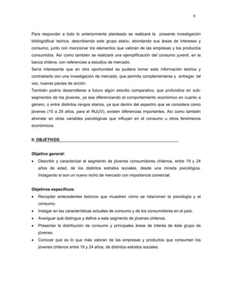6



Para responder a todo lo anteriormente planteado se realizará la presente investigación
bibliográfica/ teórica, describiendo este grupo etario, abordando sus áreas de intereses y
consumo, junto con mencionar los elementos que valoran de las empresas y los productos
consumidos. Así como también se realizará una ejemplificación del consumo juvenil, en la
banca chilena, con referencias a estudios de mercado.
Sería interesante que en otra oportunidad se pudiera tomar esta información teórica y
contrastarla con una investigación de mercado, que permita complementarse y entregar, tal
vez, nuevas pautas de acción.
También podría desarrollarse a futuro algún estudio comparativo, que profundice en sub-
segmentos de los jóvenes, ya sea diferenciando el comportamiento económico en cuanto a
género, o entre distintos rangos etarios, ya que dentro del espectro que se considera como
jóvenes (15 a 29 años, para el INJUV), existen diferencias importantes. Así como también
ahondar en otras variables psicológicas que influyan en el consumo u otros fenómenos
económicos.


II. OBJETIVOS


Objetivo general:
•   Describir y caracterizar el segmento de jóvenes consumidores chilenos, entre 19 y 24
    años de edad, de los distintos estratos sociales, desde una mirada psicológica.
    Indagando si son un nuevo nicho de mercado con importancia comercial.


Objetivos específicos:
•   Recopilar antecedentes teóricos que muestren cómo se relacionan la psicología y el
    consumo.
•   Indagar en las características actuales de consumo y de los consumidores en el país.
•   Averiguar qué distingue y define a este segmento de jóvenes chilenos.
•   Presentar la distribución de consumo y principales áreas de interés de éste grupo de
    jóvenes.
•   Conocer qué es lo que más valoran de las empresas y productos que consumen los
    jóvenes chilenos entre 19 y 24 años, de distintos estratos sociales.
 