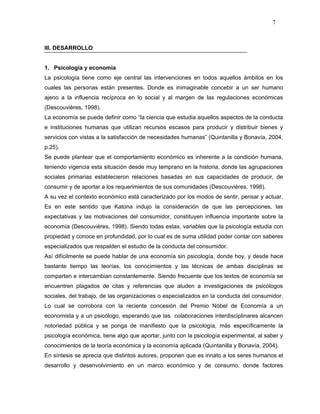 7



III. DESARROLLO


1. Psicología y economía
La psicología tiene como eje central las intervenciones en todos aquellos ámbitos en los
cuales las personas están presentes. Donde es inimaginable concebir a un ser humano
ajeno a la influencia recíproca en lo social y al margen de las regulaciones económicas
(Descouvières, 1998).
La economía se puede definir como “la ciencia que estudia aquellos aspectos de la conducta
e instituciones humanas que utilizan recursos escasos para producir y distribuir bienes y
servicios con vistas a la satisfacción de necesidades humanas” (Quintanilla y Bonavía, 2004,
p.25).
Se puede plantear que el comportamiento económico es inherente a la condición humana,
teniendo vigencia esta situación desde muy temprano en la historia, donde las agrupaciones
sociales primarias establecieron relaciones basadas en sus capacidades de producir, de
consumir y de aportar a los requerimientos de sus comunidades (Descouvières, 1998).
A su vez el contexto económico está caracterizado por los modos de sentir, pensar y actuar.
Es en este sentido que Katona indujo la consideración de que las percepciones, las
expectativas y las motivaciones del consumidor, constituyen influencia importante sobre la
economía (Descouvières, 1998). Siendo todas estas, variables que la psicología estudia con
propiedad y conoce en profundidad, por lo cual es de suma utilidad poder contar con saberes
especializados que respalden el estudio de la conducta del consumidor.
Así difícilmente se puede hablar de una economía sin psicología, donde hoy, y desde hace
bastante tiempo las teorías, los conocimientos y las técnicas de ambas disciplinas se
comparten e intercambian constantemente. Siendo frecuente que los textos de economía se
encuentren plagados de citas y referencias que aluden a investigaciones de psicólogos
sociales, del trabajo, de las organizaciones o especializados en la conducta del consumidor.
Lo cual se corrobora con la reciente concesión del Premio Nóbel de Economía a un
economista y a un psicólogo, esperando que las colaboraciones interdisciplinares alcancen
notoriedad pública y se ponga de manifiesto que la psicología, más específicamente la
psicología económica, tiene algo que aportar, junto con la psicología experimental, al saber y
conocimientos de la teoría económica y la economía aplicada (Quintanilla y Bonavía, 2004).
En síntesis se aprecia que distintos autores, proponen que es innato a los seres humanos el
desarrollo y desenvolvimiento en un marco económico y de consumo, donde factores
 