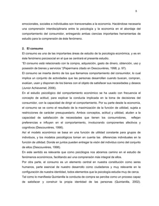 8



emocionales, sociales e individuales son transversales a la economía. Haciéndose necesaria
una comprensión interdisciplinaria entre la psicología y la economía en el abordaje del
comportamiento del consumidor, entregando ambas ciencias importantes herramientas de
estudio para la comprensión de éste fenómeno.


2. El consumo
El consumo es una de las importantes áreas de estudio de la psicología económica, y es en
éste fenómeno psicosocial en el que se centrará el presente estudio.
“El consumo está relacionado con la compra, adquisición, gasto de dinero, obtención, uso y
posesión de bienes y servicios “(Pepermans citado en Descouvières, 1998, p. 97).
El consumo se inserta dentro de los que llamamos comportamiento del consumidor, lo cual
implica un conjunto de actividades que las personas desarrollan cuando buscan, compran,
evalúan, usan y disponen de los bienes con el objeto de satisfacer sus necesidades y deseos
(Junior Achievemet, 2006).
En el estudio psicológico del comportamiento económico se ha usado con frecuencia el
concepto de actitud, para explicar la conducta implicada en la toma de decisiones del
consumidor, con la capacidad de dirigir el comportamiento. Por su parte desde la economía,
el consumo se ve como el resultado de la maximización de la función de utilidad, sujeta a
restricciones de carácter presupuestario. Ambos conceptos, actitud y utilidad, aluden a la
capacidad de satisfacción de necesidades que tienen los consumidores,                reflejan
preferencias e influyen en el comportamiento, involucrando componentes afectivos y
cognitivos (Descouvières, 1998).
Así el modelo económico se basa en una función de utilidad constante para grupos de
individuos, y los modelos psicológicos toman en cuenta las diferencias individuales en la
función de utilidad. Donde en juntos pueden entregar la visón del individuo como del conjunto
de ellos (Descouvières, 1998).
En este sentido es relevante que como psicólogos nos abramos camino en el estudio de
fenómenos económicos, facilitando así una comprensión más integral de ellos.
Por otra parte, el consumo es un elemento central en nuestra constitución como seres
humanos, parte esencial de nuestro desarrollo como ciudadanos y muy relevante en la
configuración de nuestra identidad, todos elementos que la psicología estudia muy de cerca.
Tal como lo manifiesta Quintanilla la conducta de compra se percibe como un proceso capaz
de satisfacer y construir la propia identidad de las personas (Quintanilla, 2002).
 