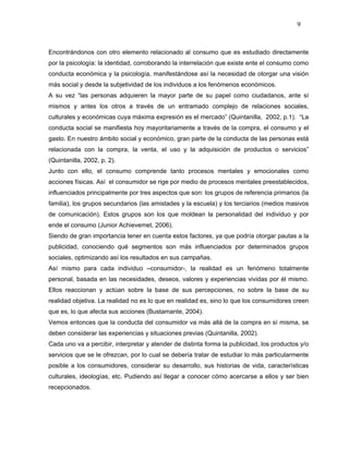 9



Encontrándonos con otro elemento relacionado al consumo que es estudiado directamente
por la psicología: la identidad, corroborando la interrelación que existe ente el consumo como
conducta económica y la psicología, manifestándose así la necesidad de otorgar una visión
más social y desde la subjetividad de los individuos a los fenómenos económicos.
A su vez “las personas adquieren la mayor parte de su papel como ciudadanos, ante sí
mismos y antes los otros a través de un entramado complejo de relaciones sociales,
culturales y económicas cuya máxima expresión es el mercado” (Quintanilla, 2002, p.1). “La
conducta social se manifiesta hoy mayoritariamente a través de la compra, el consumo y el
gasto. En nuestro ámbito social y económico, gran parte de la conducta de las personas está
relacionada con la compra, la venta, el uso y la adquisición de productos o servicios”
(Quintanilla, 2002, p. 2).
Junto con ello, el consumo comprende tanto procesos mentales y emocionales como
acciones físicas. Así el consumidor se rige por medio de procesos mentales preestablecidos,
influenciados principalmente por tres aspectos que son: los grupos de referencia primarios (la
familia), los grupos secundarios (las amistades y la escuela) y los terciarios (medios masivos
de comunicación). Estos grupos son los que moldean la personalidad del individuo y por
ende el consumo (Junior Achievemet, 2006).
Siendo de gran importancia tener en cuenta estos factores, ya que podría otorgar pautas a la
publicidad, conociendo qué segmentos son más influenciados por determinados grupos
sociales, optimizando así los resultados en sus campañas.
Así mismo para cada individuo –consumidor-, la realidad es un fenómeno totalmente
personal, basada en las necesidades, deseos, valores y experiencias vividas por él mismo.
Ellos reaccionan y actúan sobre la base de sus percepciones, no sobre la base de su
realidad objetiva. La realidad no es lo que en realidad es, sino lo que los consumidores creen
que es, lo que afecta sus acciones (Bustamante, 2004).
Vemos entonces que la conducta del consumidor va más allá de la compra en sí misma, se
deben considerar las experiencias y situaciones previas (Quintanilla, 2002).
Cada uno va a percibir, interpretar y atender de distinta forma la publicidad, los productos y/o
servicios que se le ofrezcan, por lo cual se debería tratar de estudiar lo más particularmente
posible a los consumidores, considerar su desarrollo, sus historias de vida, características
culturales, ideologías, etc. Pudiendo así llegar a conocer cómo acercarse a ellos y ser bien
recepcionados.
 