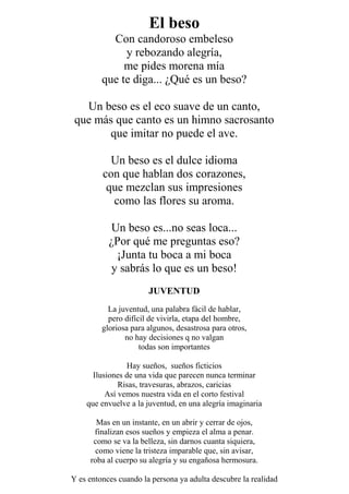 El beso
Con candoroso embeleso
y rebozando alegría,
me pides morena mía
que te diga... ¿Qué es un beso?
Un beso es el eco suave de un canto,
que más que canto es un himno sacrosanto
que imitar no puede el ave.
Un beso es el dulce idioma
con que hablan dos corazones,
que mezclan sus impresiones
como las flores su aroma.
Un beso es...no seas loca...
¿Por qué me preguntas eso?
¡Junta tu boca a mi boca
y sabrás lo que es un beso!
JUVENTUD
La juventud, una palabra fácil de hablar,
pero difícil de vivirla, etapa del hombre,
gloriosa para algunos, desastrosa para otros,
no hay decisiones q no valgan
todas son importantes
Hay sueños, sueños ficticios
Ilusiones de una vida que parecen nunca terminar
Risas, travesuras, abrazos, caricias
Así vemos nuestra vida en el corto festival
que envuelve a la juventud, en una alegría imaginaria
Mas en un instante, en un abrir y cerrar de ojos,
finalizan esos sueños y empieza el alma a penar.
como se va la belleza, sin darnos cuanta siquiera,
como viene la tristeza imparable que, sin avisar,
roba al cuerpo su alegría y su engañosa hermosura.
Y es entonces cuando la persona ya adulta descubre la realidad
 