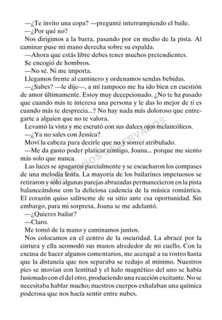 DERECHOS
RESERVADOS
—¿Te invito una copa? —pregunté interrumpiendo el baile.
—¿Por qué no?
Nos dirigimos a la barra, pasando por en medio de la pista. Al
caminar puse mi mano derecha sobre su espalda.
—Ahora que estás libre debes tener muchos pretendientes.
Se encogió de hombros.
—No sé. Ni me importa.
Llegamos frente al cantinero y ordenamos sendas bebidas.
—¿Sabes? —le dije—, a mí tampoco me ha ido bien en cuestión
de amor últimamente. Estoy muy decepcionado. ¿No te ha pasado
que cuando más te interesa una persona y le das lo mejor de ti es
cuando más te desprecia...? No hay nada más doloroso que entre-
garte a alguien que no te valora.
Levantó la vista y me escrutó con sus dulces ojos melancólicos.
—¿Ya no sales con Jessica?
Moví la cabeza para decirle que no y sonreí atribulado.
—Me da gusto poder platicar contigo, Joana... porque me siento
más solo que nunca.
Las luces se apagaron parcialmente y se escucharon los compases
de una melodía lenta. La mayoría de los bailarines impetuosos se
retiraron y sólo algunas parejas abrazadas permanecieron en la pista
balanceándose con la deliciosa cadencia de la música romántica.
El corazón quiso salírseme de su sitio ante esa oportunidad. Sin
embargo, para mi sorpresa, Joana se me adelantó.
—¿Quieres bailar?
—Claro.
Me tomó de la mano y caminamos juntos.
Nos colocamos en el centro de la oscuridad. La abracé por la
cintura y ella acomodó sus manos alrededor de mi cuello. Con la
excusa de hacer algunos comentarios, me acerqué a su rostro hasta
que la distancia que nos separaba se redujo al mínimo. Nuestros
pies se movían con lentitud y el halo magnético del uno se había
fusionado con el del otro, produciendo una reacción excitante. No se
necesitaba hablar mucho; nuestros cuerpos exhalaban una química
poderosa que nos hacía sentir entre nubes.
 