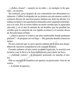 DERECHOS
RESERVADOS
—¿Sabes, Joana? —susurré en su oído—, yo siempre te he que-
rido... en secreto.
No contestó, pero después de ese comentario nos abrazamos to-
talmente. Calibré la delgadez de su cintura con mis manos; sentir el
contacto directo de nuestras partes íntimas me dejó sin aliento. La
música terminó y nos quedamos enlazados unos segundos mirándo-
nos a la cara. En su rostro había un matiz carmín que la agraciaba
aún más, y en el mío la mirada de un hombre que ha perdido los
estribos por la emoción de esa rápida aventura y el enorme deseo
de llevarla hasta el ﬁnal.
—¿Qué te parece si vamos a un sitio confortable donde podamos
platicar? —le propuse en voz baja—. Me gustaría mucho conocerte
mejor.
No me contestó que sí, pero apenas salimos de la pista nos despe-
dimos de nuestros compañeros con excusas insulsas.
Cuando subimos al auto tomé su mano izquierda, la acaricié con
ternura y me la llevé a la boca lentamente para darle un beso.
—¿Adónde vamos? —le pregunté poniendo en marcha el mo-
tor.
Ella se encogió de hombros sin apartar su penetrante vista de mi
rostro:
—A donde tú quieras...
 