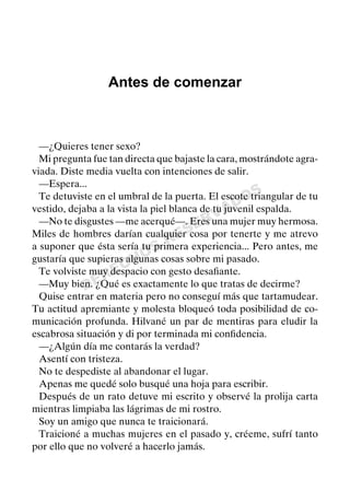 DERECHOS
RESERVADOS
Antes de comenzar
—¿Quieres tener sexo?
Mi pregunta fue tan directa que bajaste la cara, mostrándote agra-
viada. Diste media vuelta con intenciones de salir.
—Espera...
Te detuviste en el umbral de la puerta. El escote triangular de tu
vestido, dejaba a la vista la piel blanca de tu juvenil espalda.
—No te disgustes —me acerqué—. Eres una mujer muy hermosa.
Miles de hombres darían cualquier cosa por tenerte y me atrevo
a suponer que ésta sería tu primera experiencia... Pero antes, me
gustaría que supieras algunas cosas sobre mi pasado.
Te volviste muy despacio con gesto desaﬁante.
—Muy bien. ¿Qué es exactamente lo que tratas de decirme?
Quise entrar en materia pero no conseguí más que tartamudear.
Tu actitud apremiante y molesta bloqueó toda posibilidad de co-
municación profunda. Hilvané un par de mentiras para eludir la
escabrosa situación y di por terminada mi conﬁdencia.
—¿Algún día me contarás la verdad?
Asentí con tristeza.
No te despediste al abandonar el lugar.
Apenas me quedé solo busqué una hoja para escribir.
Después de un rato detuve mi escrito y observé la prolija carta
mientras limpiaba las lágrimas de mi rostro.
Soy un amigo que nunca te traicionará.
Traicioné a muchas mujeres en el pasado y, créeme, sufrí tanto
por ello que no volveré a hacerlo jamás.
 
