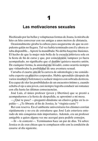 DERECHOS
RESERVADOS
1
Las motivaciones sexuales
Hechizado por las bellas y voluptuosas formas de Joana, la miraba de
hito en hito conversar con sus amigas a unos metros de distancia.
Ocasionalmente giraba la cabeza para asegurarme de que su cor-
pulento galán no llegara. Tal vez había terminado con él y ahora es-
taba disponible... Apreté la mandíbula: No debía hacerme ilusiones.
El hecho de que la mujer más bella de la escuela estuviera sola en
la ﬁesta de ﬁn de curso y que, por coincidencia, tampoco yo fuera
acompañado, no signiﬁcaba que el destino quisiera nuestra unión.
De cualquier forma, la ansiedad me invadió, como ocurría siempre
que vislumbraba la posibilidad de una aventura sexual.
Cursaba el cuarto año de la carrera de odontología y me conside-
raba experto en placeres corporales. Había aprendido (después de
varios insultos y bofetones) a seducir mujeres con sobrada destreza.
Era capaz de oler las posibilidades de un encuentro íntimo y, cuando
echaba el ojo a una joven, casi siempre lograba conducir un romance
con ella hasta las últimas consecuencias.
José Luis, el único profesor (joven y libertino) que se prestó a
acompañarnos a la ﬁesta de despedida, se aproximó a mi mesa.
—¿Qué te pasa? —preguntó dándome un efusivo golpe en la es-
palda—. ¿Te libraste al ﬁn de Jessica, la “virginia-casta”?
Reí con reserva. En el ambiente universitario los chismes corrían
rápidamente y no era de extrañarse que José Luis estuviera ente-
rado de mis conquistas más importantes. Además, era un profesor
amigable a quien alguna vez me acerqué para pedirle consejos.
—Sí —le contesté—. Terminamos hace un par de días. Tú sabes:
Jessica es de esas chicas que te complacen sólo con la condición de
casarse al día siguiente.
 