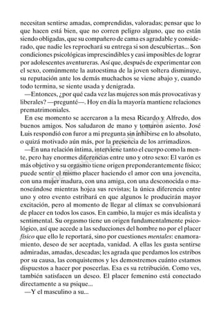 DERECHOS
RESERVADOS
necesitan sentirse amadas, comprendidas, valoradas; pensar que lo
que hacen está bien, que no corren peligro alguno, que no están
siendo obligadas, que su compañero de cama es agradable y conside-
rado, que nadie les reprochará su entrega si son descubiertas... Son
condiciones psicológicas imprescindibles y casi imposibles de lograr
por adolescentes aventureras. Así que, después de experimentar con
el sexo, comúnmente la autoestima de la joven soltera disminuye,
su reputación ante los demás muchachos se viene abajo y, cuando
todo termina, se siente usada y denigrada.
—Entonces, ¿por qué cada vez las mujeres son más provocativas y
liberales? —pregunté—. Hoy en día la mayoría mantiene relaciones
prematrimoniales.
En ese momento se acercaron a la mesa Ricardo y Alfredo, dos
buenos amigos. Nos saludaron de mano y tomaron asiento. José
Luis respondió con furor a mi pregunta sin inhibirse en lo absoluto,
o quizá motivado aún más, por la presencia de los arrimadizos.
—En una relación íntima, interviene tanto el cuerpo como la men-
te, pero hay enormes diferencias entre uno y otro sexo: El varón es
más objetivo y su orgasmo tiene origen preponderantemente físico;
puede sentir el mismo placer haciendo el amor con una jovencita,
con una mujer madura, con una amiga, con una desconocida o ma-
noseándose mientras hojea sus revistas; la única diferencia entre
uno y otro evento estribará en que algunos le producirán mayor
excitación, pero al momento de llegar al clímax se convulsionará
de placer en todos los casos. En cambio, la mujer es más idealista y
sentimental. Su orgasmo tiene un origen fundamentalmente psico-
lógico, así que accede a las seducciones del hombre no por el placer
físico que ello le reportará, sino por cuestiones mentales: enamora-
miento, deseo de ser aceptada, vanidad. A ellas les gusta sentirse
admiradas, amadas, deseadas; les agrada que perdamos los estribos
por su causa, las conquistemos y les demostremos cuánto estamos
dispuestos a hacer por poseerlas. Esa es su retribución. Como ves,
también satisfacen un deseo. El placer femenino está conectado
directamente a su psique...
—Y el masculino a su...
 
