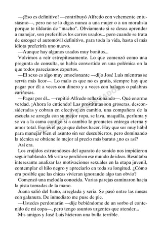 DERECHOS
RESERVADOS
—¡Eso es deﬁnitivo! —contribuyó Alfredo con vehemente entu-
siasmo—, pero no se lo digas nunca a una mujer o a un moralista
porque te tildarán de “macho”. Obviamente si se desea aprender
a manejar, son preferibles los carros usados... pero cuando se trata
de escoger el automóvil deﬁnitivo, para toda la vida, hasta el más
idiota preferiría uno nuevo.
—Aunque hay algunos usados muy bonitos...
Volvimos a reír estrepitosamente. Lo que comenzó como una
pregunta de consulta, se había convertido en una polémica en la
que todos parecíamos expertos.
—El sexo es algo muy emocionante —dijo José Luis mientras se
servía más licor—. Lo malo es que no es gratis, siempre hay que
pagar por él: a veces con dinero y a veces con halagos o palabras
cariñosas.
—Pagar por él... —repitió Alfredo reﬂexionando—. Qué enorme
verdad. ¡Ahora lo entiendo! Las prostitutas son groseras, descon-
sideradas y cobran en efectivo; en cambio, una compañera de la
escuela se arregla con su mejor ropa, se lava, maquilla, perfuma y
se va a la cama contigo si a cambio le prometes entrega eterna y
amor total. Ese es el pago que debes hacer. Hay que ser muy hábil
para manejar bien el asunto sin ser descubiertos, pero dominando
la técnica se obtiene lo mejor al precio más barato ¿no es así?
Así era.
Los crujidos estruendosos del aparato de sonido nos impidieron
seguir hablando. Mi vista se perdió en ese mundo de ideas. Resultaba
interesante analizar las motivaciones sexuales en la etapa juvenil,
contemplar el hilo negro y apreciarlo en toda su longitud. ¿Cómo
era posible que las chicas vivieran ignorando algo tan obvio?
Comenzó una melodía conocida. Varias parejas caminaron hacia
la pista tomadas de la mano.
Joana salió del baño, arreglada y seria. Se pasó entre las mesas
con galanura. De inmediato me puse de pie.
—Ustedes perdonarán —dije bebiéndome de un sorbo el conte-
nido de mi copa—, pero tengo asuntos urgentes que atender...
Mis amigos y José Luis hicieron una bulla terrible.
 