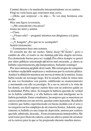 DERECHOS
RESERVADOS
Caminé directo a la muchacha interponiéndome en su camino.
Fingí no verla hasta que estuvimos muy cerca.
—¡Hola, qué sorpresa! —le dije—. Te ves muy hermosa esta
noche.
Hice una ligera reverencia.
—¿Me concederías esta pieza?
Joana me miró y asintió.
—Claro.
—¿Vienes sola? —pregunté mientras nos dirigíamos a la pista.
—Sí.
—¿Y Joaquín? ¿Por qué no te acompañó?
Sonrió tristemente:
—Terminamos hace una semana.
El corazón me dio un vuelco. Quise decir “lo siento”, pero a
cambio de ello, el rostro se me iluminó con una alegría nerviosa.
Era demasiado bueno para ser verdad. Esa chica siempre se paseó
por sitios públicos ostentando un novio mal encarado, ¡y ahora se
hallaba repentinamente sin compromisos, bailando conmigo!
Por unos minutos no pude decir nada. Mis estrategias de conquista
se habían vuelto más suspicaces y maliciosas por la reciente plática.
Analicé la situación mientras me movía al ritmo de la música: Joana
había tenido un noviazgo largo. En la escuela, todos la vimos más
de una vez besándose con pasión, exhibiendo su enamoramiento
y mermando con ello su prestigio. Si a eso se atrevió a la vista de
los demás, era fácil suponer cuánto hizo con su ardoroso galán en
la intimidad. Pobre chica. Si Joaquín la hubiera querido de verdad
no la habría exhibido, y si ella hubiera sido más inteligente no lo
habría permitido. Entre estudiantes, las mujeres que se muestran en
exceso cariñosas con sus novios, quedan como marcadas. Resultaba
evidente que había experimentado en buena medida con el sexo y
no cargaría con los complejos de mi exnovia Jessica. Además, segu-
ramente se hallaba en una etapa de depresión, ansiosa por sentirse
querida, admirada, deseada... Eran circunstancias inmejorables. Me
sentí tenso pero lleno de euforia, como un atleta a punto de arrancar
en la carrera para la que se ha preparado durante muchos meses.
 