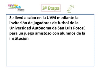 Se llevó a cabo en la UVM mediante la
invitación de jugadores de futbol de la
Universidad Autónoma de San Luis Potosí,
para un juego amistoso con alumnos de la
institución

 