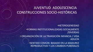 JUVENTUD ADOLESCENCIA
CONSTRUCCIONES SOCIO-HISTÓRICAS
•HETEROGENEIDAD
•FORMAS INSTITUCIONALIZADAS SOCIALMENTE
/DIVERSAS
• ORGANIZACIÓN DE LA TRANSICIÓN INFANCIA / VIDA
ADULTA
•SENTIDO COMÚN: BASADO EN LA MADUREZ
REPRODUCTIVA Y LOS CAMBIOS PUBERALES
 
