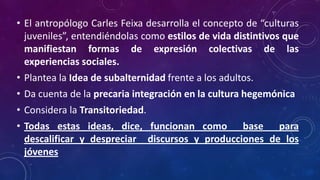 • El antropólogo Carles Feixa desarrolla el concepto de “culturas
juveniles”, entendiéndolas como estilos de vida distintivos que
manifiestan formas de expresión colectivas de las
experiencias sociales.
• Plantea la Idea de subalternidad frente a los adultos.
• Da cuenta de la precaria integración en la cultura hegemónica
• Considera la Transitoriedad.
• Todas estas ideas, dice, funcionan como base para
descalificar y despreciar discursos y producciones de los
jóvenes
 