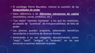 • El sociólogo Pierre Bourdieu, retoma la cuestión de las
desigualdades de poder
• Hace referencia a las diferentes estructuras de capital
(económico, social, simbólico, etc.)
• “Los viejos” intentan mantener a los que les continúan,
en estado de “juventud”, de irresponsabilidad, de falta de
poder
• Los jóvenes pueden aceptarlo, obteniendo beneficios
secundarios o resistirse de diversas formas
• Generando a su vez categorías desvalorizantes como:
“viejo”, “senil”, “antiguo” o “acabado”, en las que
encierran a quienes detentan el poder.
 