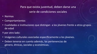 Para que exista juventud, deben darse una
serie de condiciones sociales
• Normas
• Comportamientos
• Cualidades e instituciones que distingan a los jóvenes frente a otros grupos
de edad
Y por otro lado:
• Imágenes culturales asociadas específicamente a los jóvenes.
• Deben tenerse en cuenta además, las pertenencias de
género, étnicas, sociales y económicas.
 